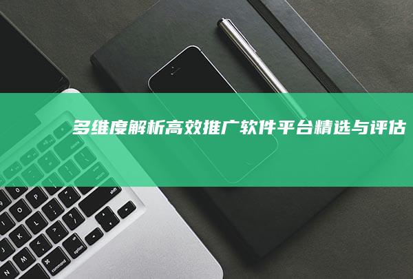 多维度解析：高效推广软件平台精选与评估